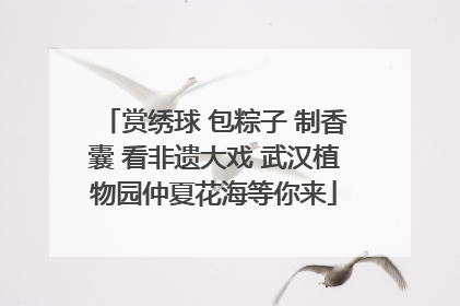 赏绣球 包粽子 制香囊 看非遗大戏 武汉植物园仲夏花海等你来