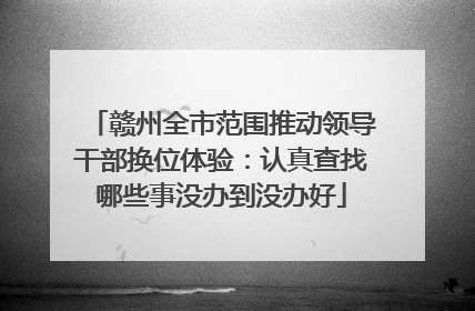 赣州全市范围推动领导干部换位体验：认真查找哪些事没办到没办好