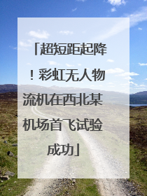 超短距起降！彩虹无人物流机在西北某机场首飞试验成功
