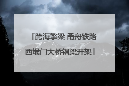 跨海擎梁 甬舟铁路西堠门大桥钢梁开架