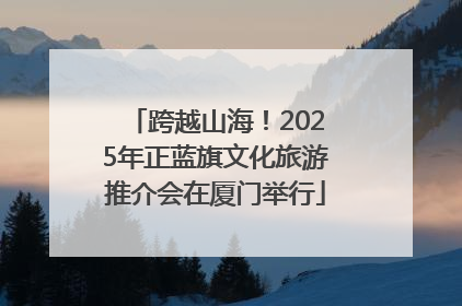 跨越山海！2025年正蓝旗文化旅游推介会在厦门举行