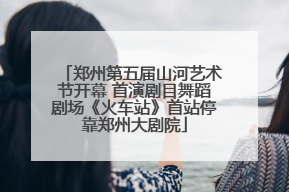 郑州第五届山河艺术节开幕 首演剧目舞蹈剧场《火车站》首站停靠郑州大剧院