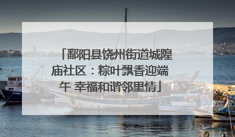 鄱阳县饶州街道城隍庙社区：粽叶飘香迎端午 幸福和谐邻里情