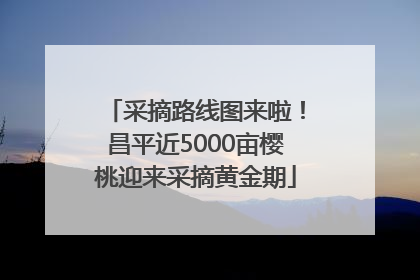 采摘路线图来啦！昌平近5000亩樱桃迎来采摘黄金期