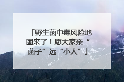 野生菌中毒风险地图来了！愿大家亲“菌子”远“小人”