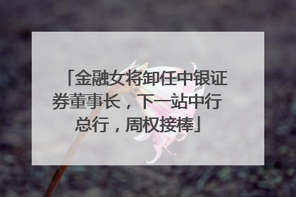 金融女将卸任中银证券董事长，下一站中行总行，周权接棒