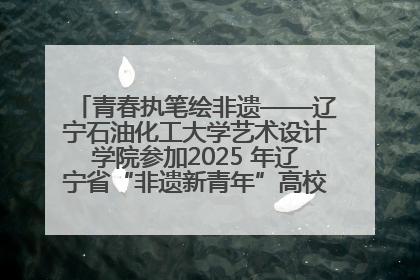 青春执笔绘非遗——辽宁石油化工大学艺术设计学院参加2025 年辽宁省“非遗新青年”高校优秀作品推荐活动