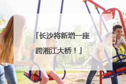 长沙将新增一座跨湘江大桥！