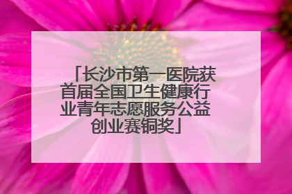 长沙市第一医院获首届全国卫生健康行业青年志愿服务公益创业赛铜奖