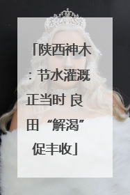 陕西神木：节水灌溉正当时 良田“解渴”促丰收