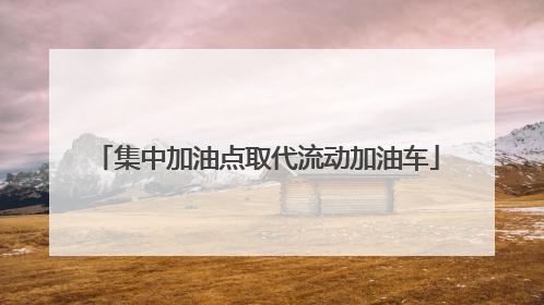 集中加油点取代流动加油车