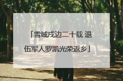 雪域戍边二十载 退伍军人罗凯光荣返乡