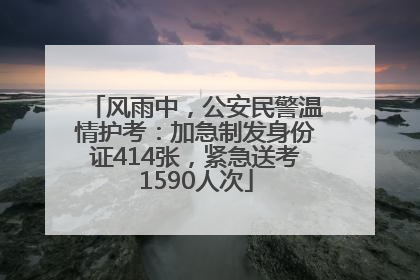 风雨中，公安民警温情护考：加急制发身份证414张，紧急送考1590人次