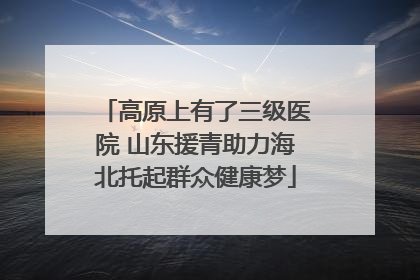 高原上有了三级医院 山东援青助力海北托起群众健康梦