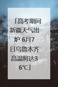 高考期间新疆天气出炉 6月7日乌鲁木齐高温将达36℃