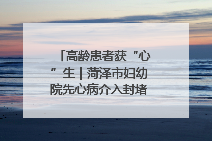 高龄患者获“心”生｜菏泽市妇幼院先心病介入封堵术实现技术突破