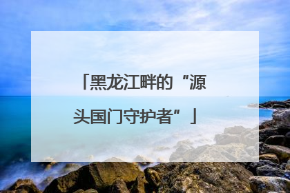 黑龙江畔的“源头国门守护者”