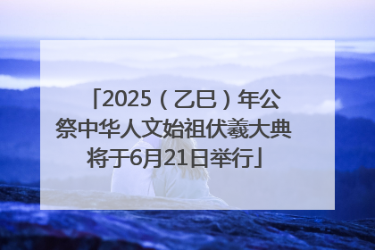 2025（乙巳）年公祭中华人文始祖伏羲大典将于6月21日举行