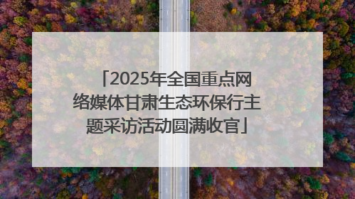 2025年全国重点网络媒体甘肃生态环保行主题采访活动圆满收官