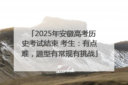 2025年安徽高考历史考试结束 考生：有点难，题型有常规有挑战