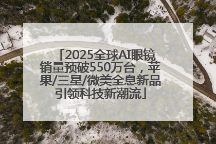 2025全球AI眼镜销量预破550万台，苹果/三星/微美全息新品引领科技新潮流