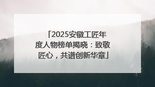 2025安徽工匠年度人物榜单揭晓：致敬匠心，共谱创新华章