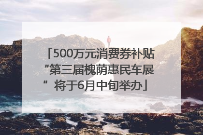 500万元消费券补贴 “第三届槐荫惠民车展”将于6月中旬举办