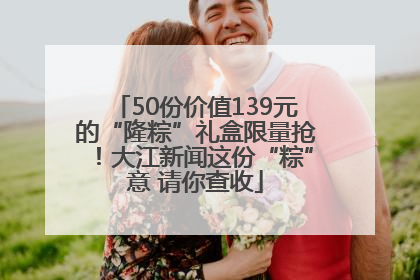 50份价值139元的“隆粽”礼盒限量抢！大江新闻这份“粽”意 请你查收