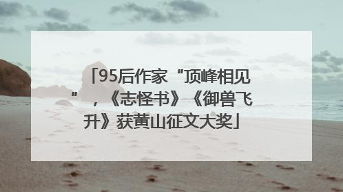 95后作家“顶峰相见”，《志怪书》《御兽飞升》获黄山征文大奖